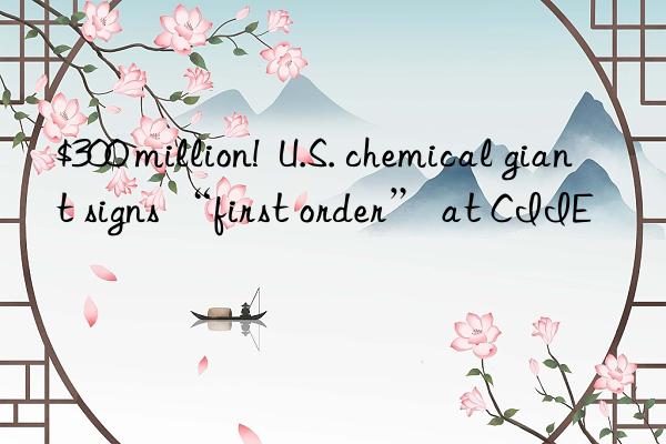 $300 million!  U.S. chemical giant signs “first order” at CIIE