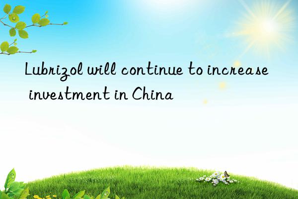 Lubrizol will continue to increase investment in China