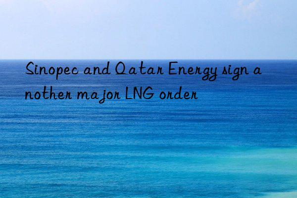 Sinopec and Qatar Energy sign another major LNG order