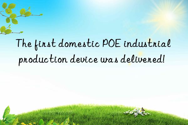 The first domestic POE industrial production device was delivered!