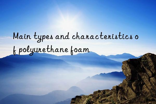 Main types and characteristics of polyurethane foam