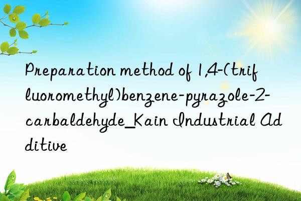 Preparation method of 1,4-(trifluoromethyl)benzene-pyrazole-2-carbaldehyde_Kain Industrial Additive