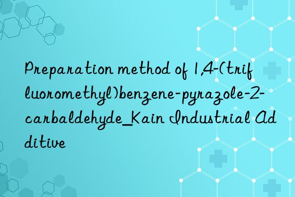 Preparation method of 1,4-(trifluoromethyl)benzene-pyrazole-2-carbaldehyde_Kain Industrial Additive