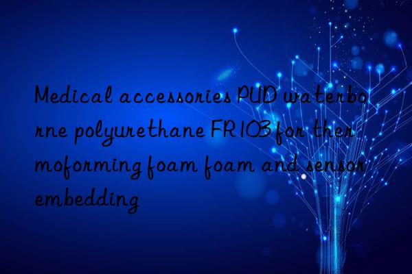 Medical accessories PUD waterborne polyurethane FR103 for thermoforming foam foam and sensor embedding