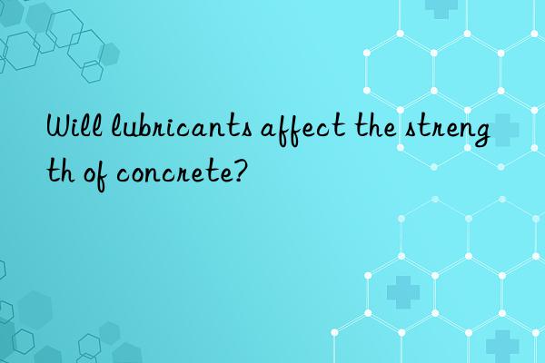 Will lubricants affect the strength of concrete?