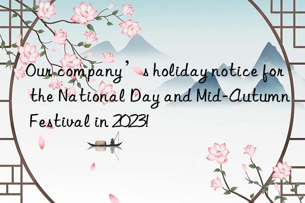 Our company’s holiday notice for the National Day and Mid-Autumn Festival in 2023!