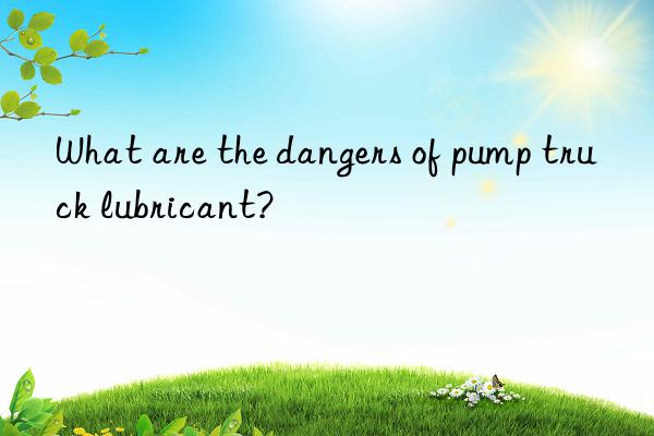 What are the dangers of pump truck lubricant?