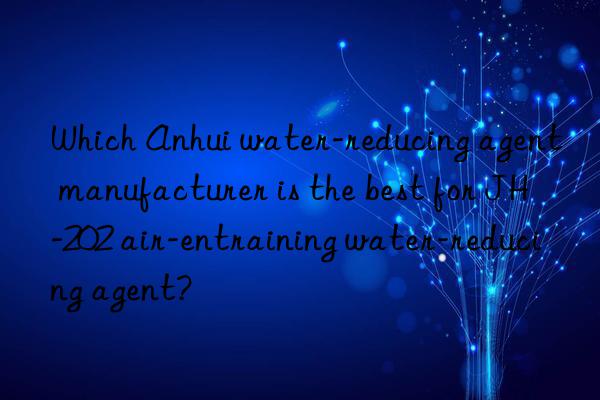 Which Anhui water-reducing agent manufacturer is the best for JH-202 air-entraining water-reducing agent?