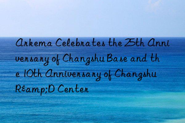 Arkema Celebrates the 25th Anniversary of Changshu Base and the 10th Anniversary of Changshu R&D Center