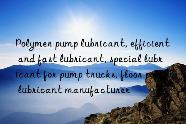 Polymer pump lubricant, efficient and fast lubricant, special lubricant for pump trucks, floor pump lubricant manufacturer