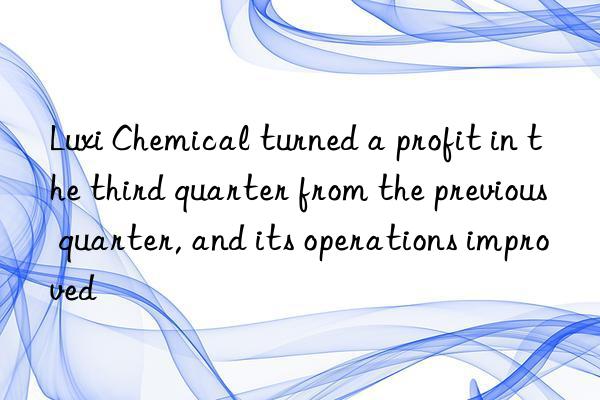 Luxi Chemical turned a profit in the third quarter from the previous quarter, and its operations improved