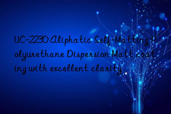 UC-2230 Aliphatic Self-Matting Polyurethane Dispersion Matt coating with excellent clarity