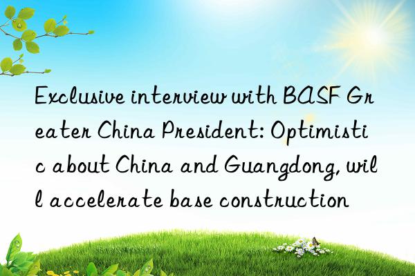 Exclusive interview with BASF Greater China President: Optimistic about China and Guangdong, will accelerate base construction