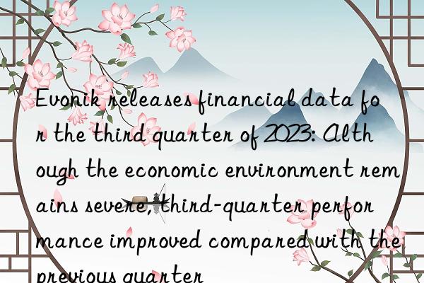 Evonik releases financial data for the third quarter of 2023: Although the economic environment remains severe, third-quarter performance improved compared with the previous quarter