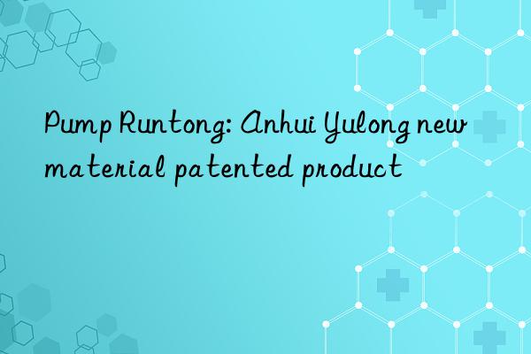 Pump Runtong: Anhui Yulong new material patented product