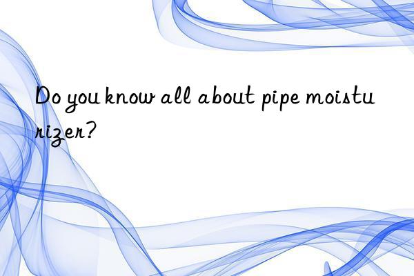 Do you know all about pipe moisturizer?