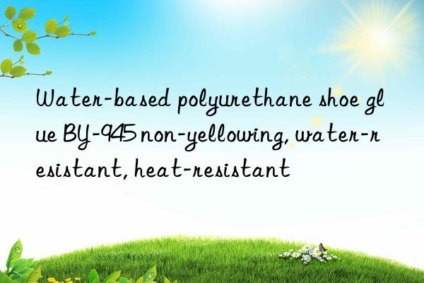 Water-based polyurethane shoe glue BY-945 non-yellowing, water-resistant, heat-resistant