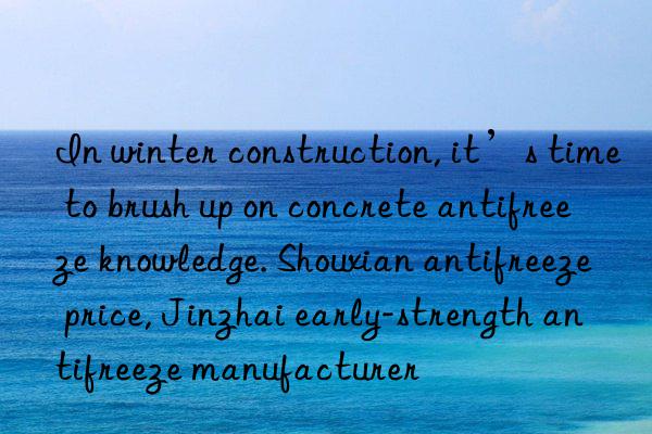 In winter construction, it’s time to brush up on concrete antifreeze knowledge. Shouxian antifreeze price, Jinzhai early-strength antifreeze manufacturer