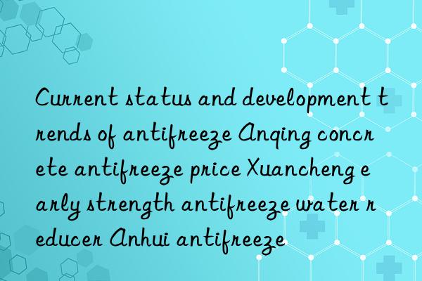 Current status and development trends of antifreeze Anqing concrete antifreeze price Xuancheng early strength antifreeze water reducer Anhui antifreeze