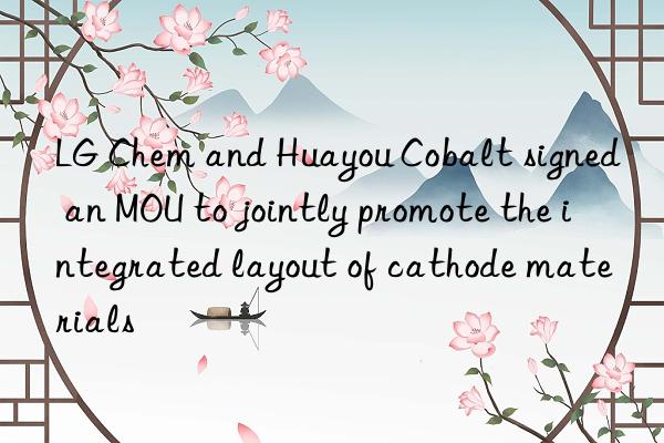 LG Chem and Huayou Cobalt signed an MOU to jointly promote the integrated layout of cathode materials