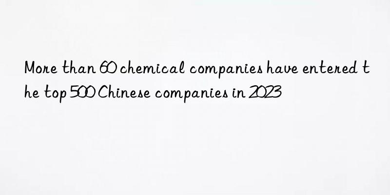 More than 60 chemical companies have entered the top 500 Chinese companies in 2023