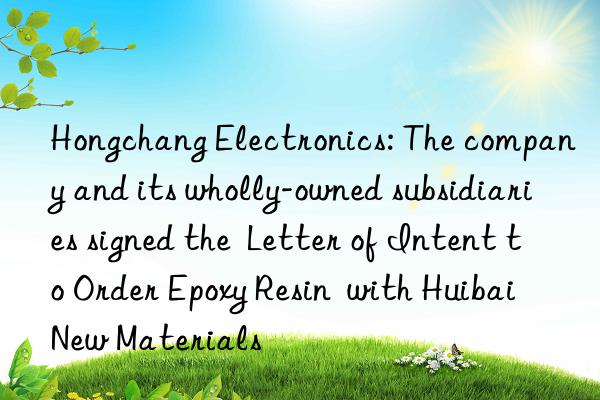 Hongchang Electronics: The company and its wholly-owned subsidiaries signed the  Letter of Intent to Order Epoxy Resin  with Huibai New Materials