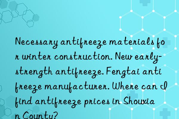 Necessary antifreeze materials for winter construction. New early-strength antifreeze. Fengtai antifreeze manufacturer. Where can I find antifreeze prices in Shouxian County?