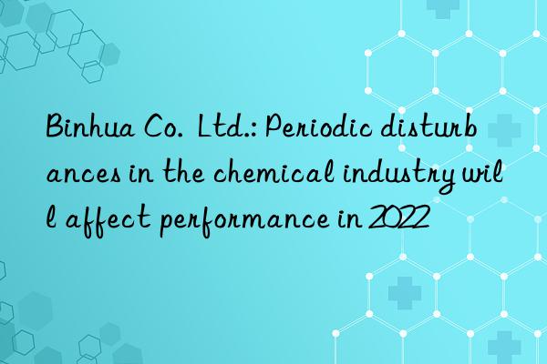 Binhua Co.  Ltd.: Periodic disturbances in the chemical industry will affect performance in 2022