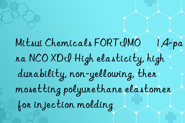 Mitsui Chemicals FORTIMO® 1,4-para NCO XDI High elasticity, high durability, non-yellowing, thermosetting polyurethane elastomer for injection molding