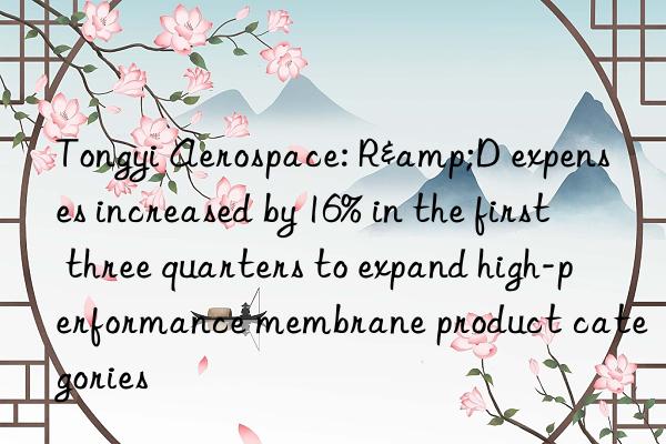 Tongyi Aerospace: R&D expenses increased by 16% in the first three quarters to expand high-performance membrane product categories