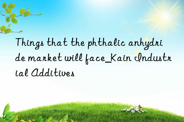 Things that the phthalic anhydride market will face_Kain Industrial Additives