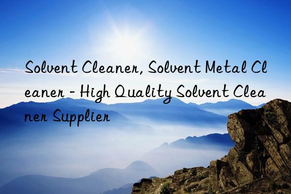 Solvent Cleaner, Solvent Metal Cleaner - High Quality Solvent Cleaner Supplier