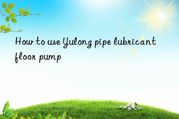 How to use Yulong pipe lubricant floor pump