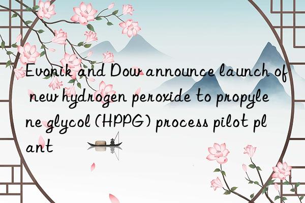 Evonik and Dow announce launch of new hydrogen peroxide to propylene glycol (HPPG) process pilot plant