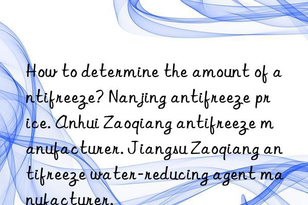 How to determine the amount of antifreeze? Nanjing antifreeze price. Anhui Zaoqiang antifreeze manufacturer. Jiangsu Zaoqiang antifreeze water-reducing agent manufacturer.