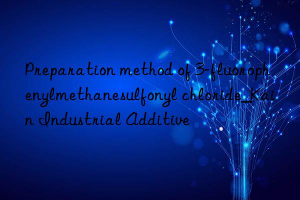 Preparation method of 3-fluorophenylmethanesulfonyl chloride_Kain Industrial Additive