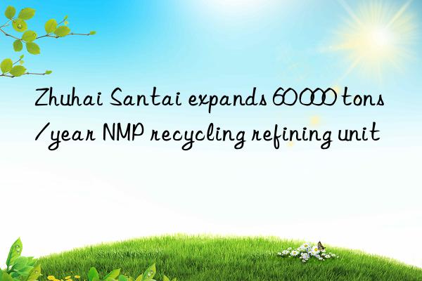 Zhuhai Santai expands 60 000 tons/year NMP recycling refining unit