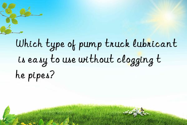 Which type of pump truck lubricant is easy to use without clogging the pipes?