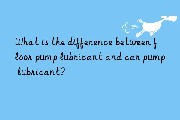 What is the difference between floor pump lubricant and car pump lubricant?