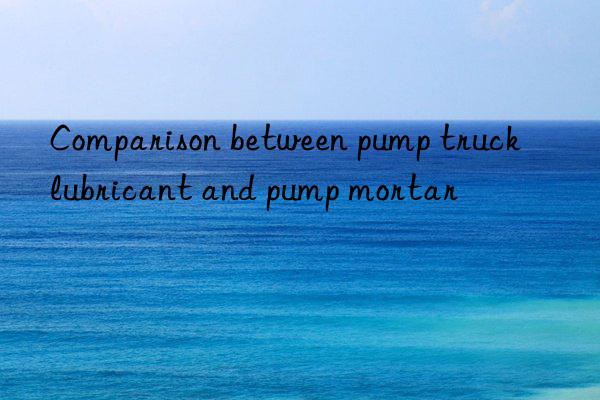 Comparison between pump truck lubricant and pump mortar