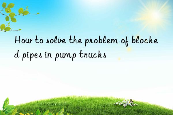 How to solve the problem of blocked pipes in pump trucks