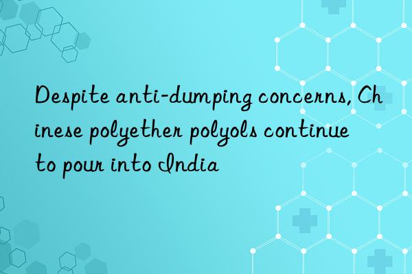 Despite anti-dumping concerns, Chinese polyether polyols continue to pour into India