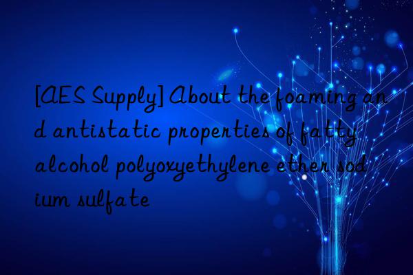 [AES Supply] About the foaming and antistatic properties of fatty alcohol polyoxyethylene ether sodium sulfate