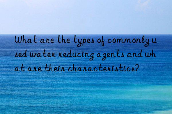 What are the types of commonly used water reducing agents and what are their characteristics?