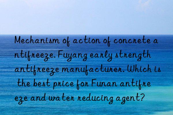 Mechanism of action of concrete antifreeze. Fuyang early strength antifreeze manufacturer. Which is the best price for Funan antifreeze and water reducing agent?