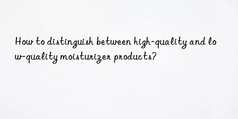 How to distinguish between high-quality and low-quality moisturizer products?