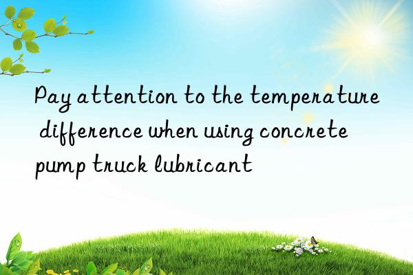 Pay attention to the temperature difference when using concrete pump truck lubricant