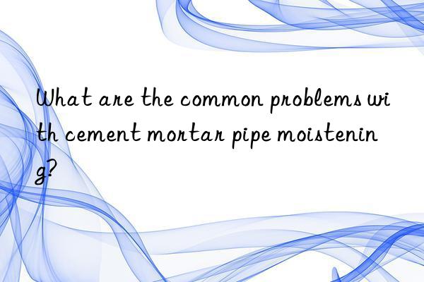 What are the common problems with cement mortar pipe moistening?