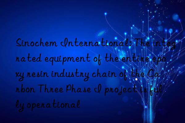 Sinochem International: The integrated equipment of the entire epoxy resin industry chain of the Carbon Three Phase I project is fully operational