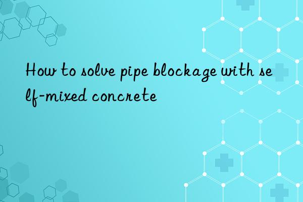 How to solve pipe blockage with self-mixed concrete